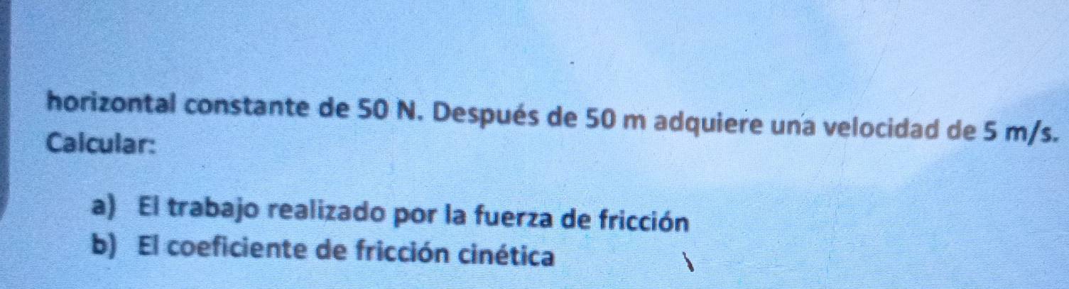 horizontal constante de 50 N. Después de 50 m adquiere una velocidad de 5 m/s. 
Calcular: 
a) El trabajo realizado por la fuerza de fricción 
b) El coeficiente de fricción cinética