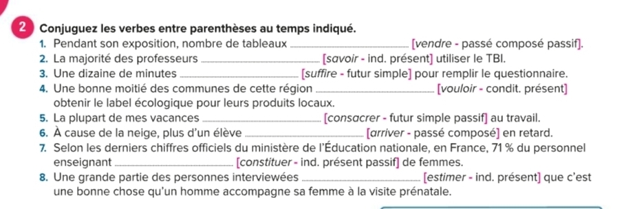 Conjuguez les verbes entre parenthèses au temps indiqué. 
1. Pendant son exposition, nombre de tableaux_ [vendre - passé composé passif]. 
2. La majorité des professeurs _[savoir - ind. présent] utiliser le TBI. 
3. Une dizaine de minutes _[suffire - futur simple] pour remplir le questionnaire. 
4. Une bonne moitié des communes de cette région _[vouloir - condit. présent] 
obtenir le label écologique pour leurs produits locaux. 
5. La plupart de mes vacances _[consαcrer - futur simple passif] au travail. 
6. À cause de la neige, plus d'un élève _[arriver - passé composé] en retard. 
7. Selon les derniers chiffres officiels du ministère de l’Éducation nationale, en France, 71 % du personnel 
enseignant _[constituer - ind. présent passif] de femmes. 
8. Une grande partie des personnes interviewées_ [estimer - ind. présent] que c'est 
une bonne chose qu'un homme accompagne sa femme à la visite prénatale.