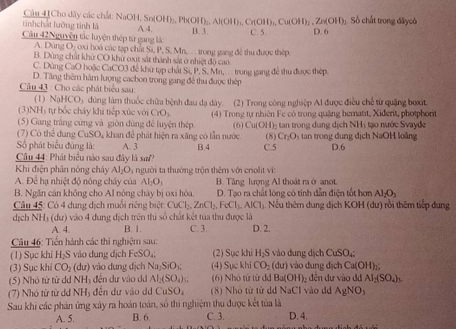 Câu 41Cho dãy các chất: NaOH,Sn(OH)_2,Pb(OH)_2,Al(OH)_3,Cr(OH)_3,Cu(OH)_2,Zn(OH)_2 Số chất trong dâycó
tínhchất lưỡng tính là A.4, B. 3. C. 5.
Câu 42Nguyên tắc luyện thép tử gang là: D. 6
A. Dùng O_2 oxi hoá các tạp chất Sĩ, P, S, Mn,. . . trong gang để thu được thép.
B. Dùng chất khử CO khử oxit sắt thành sắt ở nhiệt độ cao.
C. Dùng CaO hoặc CaCO3 đề khữ tạp chất Si, P, S, Mn,. . . trong gang để thu được thép.
D. Tăng thêm hàm lượng cacbon trong gang đề thu được thép
Câu 43 : Cho các phát biểu sau:
(1) NaHCO_3 dùng làm thuốc chữa bệnh đau dạ dày. (2) Trong công nghiệp Al được điều chế từ quặng boxit.
(3)NH₃ tự bốc cháy khi tiếp xúc với CrO_3. (4) Trong tự nhiên Fe có trong quậng hematit, Xiderit, photphorit
(5) Gang trắng cứng và giòn dùng để luyện thép (6) Cu(OH)_2 tan trong dung dịch NHị tạo nước Svayde
(7) Có thể dung CuSO_4 khan để phát hiện ra xăng có lẫn nước
Số phát biểu đủng là: A. 3 B.4 C.5 (8) Cr_2O_3 tan trong dung dịch NaOH loãng
D.6
Câu 44: Phát biểu nào sau đây là sa??
Khi điện phân nóng cháy Al_2O_3 người ta thường trộn thêm với criolit vi:
A. Để hạ nhiệt độ nóng chảy của Al_2O_3 B. Tăng lượng Al thoát ra ở anot.
B. Ngăn cản không cho Al nóng chảy bị oxi hóa. D. Tạo ra chất lóng có tính dẫn điện tốt hơn Al_2O_3
Câu 45: Có 4 dung dịch muồi riêng biệt CuCl_2,ZnCl_2,FeCl_3,AlCl_3 Nu thêm dung dịch KOH (dư) rồi thêm tiếp dung
dịch NH₃ (dư) vào 4 dung dịch trên thì số chất kết tủa thu được là
A. 4. B. 1. C. 3. D. 2.
*  Câu 46: Tiền hành các thí nghiệm sau:
(1) Sục khí H_2S vào dung dịch FeSO_4; (2) Sục khi H_2S vào dung dịch CuSO₄;
(3) Sục khí CO_2 (d (r) ) vào dung dịch Na_2SiO_3; (4) Sục khi CO_2(du) vào dung dịch Ca(OH)_2
(5) Nhỏ từ từ dd NH_3 đến dư vào d Al_2(SO_4) N (6) Nhỏ tử từ dd Ba(OH)_2 đến dư vào dd Al_2(SO_4)_3.
(7) Nhỏ từ từ dd NH_3 đến dư vào d CuSO_4 (8) Nhó từ từ d NaCl vào dd AgNO_3
Sau khi các phản ứng xây ra hoàn toàn, số thi nghiệm thu được kết tủa là
A. 5. B. 6. C. 3. D. 4.