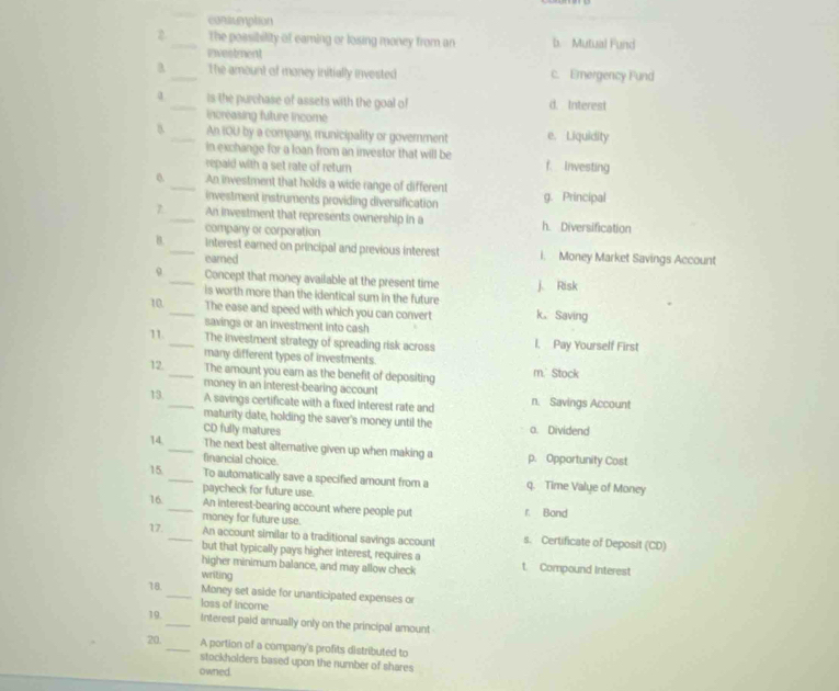 conscemption
2_ The possibility of eaming or losing money from an b. Mutual Fund
Ewestment
_The amount of money initially invested c. Ernergency Fund
α _is the purchase of assets with the goal of d. Interest
increasing future income
8. _An IOU by a company, municipality or government e. Liquidity
in exchange for a loan from an investor that will be
repaid with a set rate of return f. Investing
0. _An investment that holds a wide range of different g. Principal
investment instruments providing diversification
7 _An investment that represents ownership in a h. Diversification
company or corporation
B._ interest earned on principal and previous interest i. Money Market Savings Account
earned
_Concept that money available at the present time j. Risk
is worth more than the identical sum in the future
10. _The ease and speed with which you can convert k。 Saving
savings or an investment into cash
11. _The investment strategy of spreading risk across l. Pay Yourself First
many different types of investments.
12. _The amount you ear as the benefit of depositing m. Stock
money in an interest-bearing account
13. _A savings certificate with a fixed interest rate and n. Savings Account
maturity date, holding the saver's money until the
CD fully matures o. Dividend
14, _The next best alternative given up when making a p. Opportunity Cost
financial choice.
15. _To automatically save a specified amount from a q. Time Value of Money
paycheck for future use.
16 _An interest-bearing account where people put r. Bond
money for future use.
17. _An account similar to a traditional savings account s. Certificate of Deposit (CD)
but that typically pays higher interest, requires a
higher minimum balance, and may allow check t. Compound Interest
writing
18. _Money set aside for unanticipated expenses or
loss of income
19. _Interest paid annually only on the principal amount
20. _A portion of a company's profits distributed to
stockholders based upon the number of shares
owned.