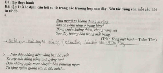 Bài tập thực hành 
Bài tập 1: Xác định câu hỏi tu từ trong các trường hợp sau đây. Nêu tác dụng của mỗi câu hỏi 
tu từ đó. 
a. 
Đựa người ta không đưa qua sông 
Sao có tiếng sóng ở trong lòng? 
Bóng chiều không thắm, không vàng vọt 
Sao đầy hoàng hôn trong mắt trong. 
. 1 1 (Trích Tổng biệt hành - Thâm Tâm) 
b. ...Nào đầu những đêm vàng bên bở suối 
Ta say mồi đứng uống ánh trăng tan? 
Đâu những ngày mưa chuyền bốn phương ngàn 
Ta lặng ngắm giang sơn ta đổi mới?...