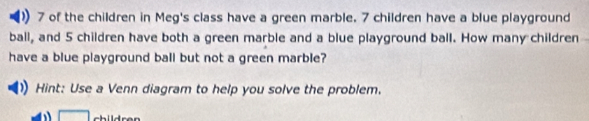 of the children in Meg's class have a green marble. 7 children have a blue playground 
ball, and 5 children have both a green marble and a blue playground ball. How many children 
have a blue playground ball but not a green marble? 
Hint: Use a Venn diagram to help you solve the problem. 
□ childr e n