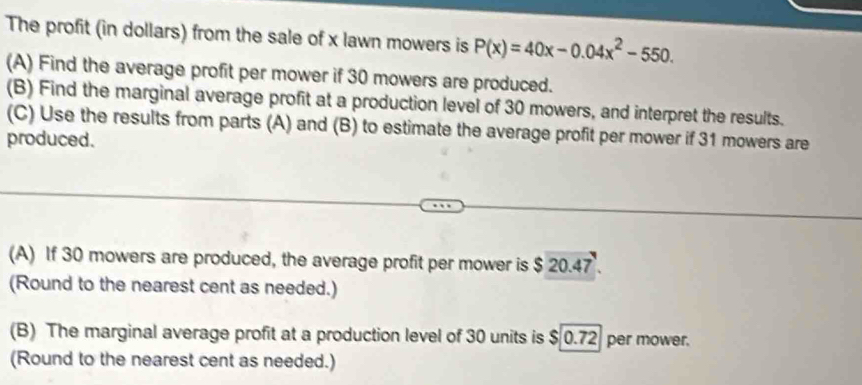 The profit (in dollars) from the sale of x lawn mowers is P(x)=40x-0.04x^2-550. 
(A) Find the average profit per mower if 30 mowers are produced. 
(B) Find the marginal average profit at a production level of 30 mowers, and interpret the results. 
(C) Use the results from parts (A) and (B) to estimate the average profit per mower if 31 mowers are 
produced. 
(A) If 30 mowers are produced, the average profit per mower is $ 20.47. 
(Round to the nearest cent as needed.) 
(B) The marginal average profit at a production level of 30 units is $ 0.72 per mower. 
(Round to the nearest cent as needed.)