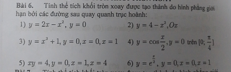 Tính thể tích khối tròn xoay được tạo thành do hình phẳng giới 
hạn bởi các đường sau quay quanh trục hoành: 
1) y=2x-x^2, y=0 2) y=4-x^2, Ox
3) y=x^3+1, y=0, x=0, x=1 4) y=cos  x/2 , y=0 trên [0; π /4 ]
5) xy=4, y=0, x=1, x=4 6) y=e^(frac x)2, y=0, x=0, x=1