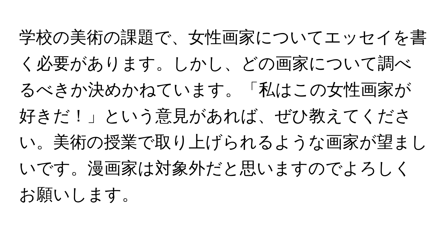 学校の美術の課題で、女性画家についてエッセイを書く必要があります。しかし、どの画家について調べるべきか決めかねています。「私はこの女性画家が好きだ！」という意見があれば、ぜひ教えてください。美術の授業で取り上げられるような画家が望ましいです。漫画家は対象外だと思いますのでよろしくお願いします。