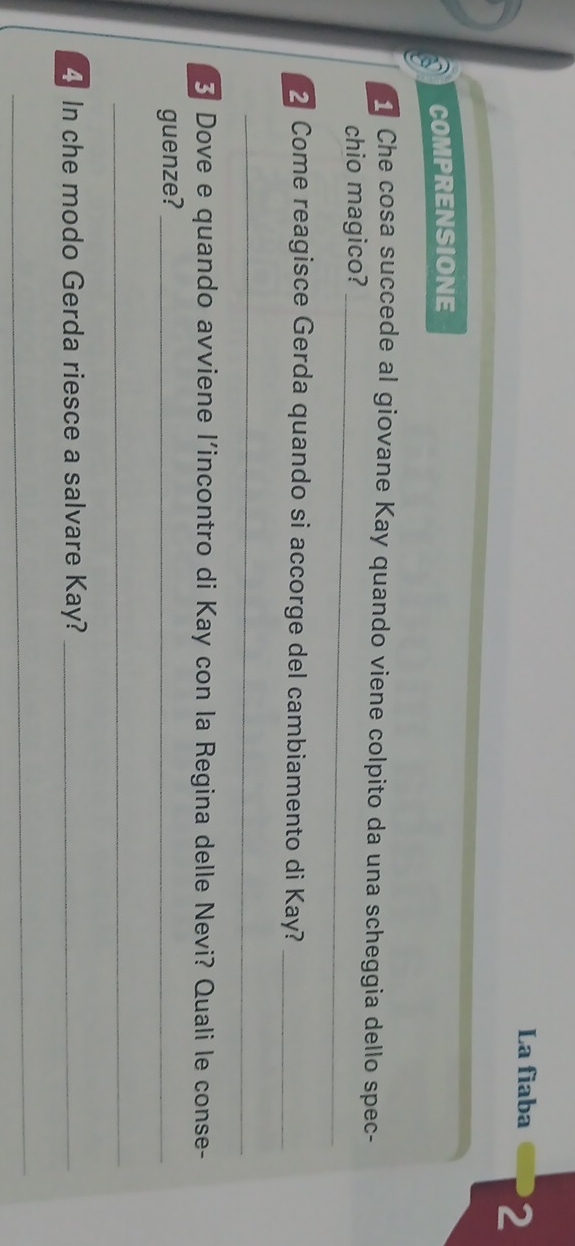 La fiaba 2 
a COMPRENSIONE 
Che cosa succede al giovane Kay quando viene colpito da una scheggia dello spec- 
chio magico?_ 
2 Come reagisce Gerda quando si accorge del cambiamento di Kay?_ 
_ 
3 Dove e quando avviene l'incontro di Kay con la Regina delle Nevi? Quali le conse- 
guenze?_ 
_ 
4 In che modo Gerda riesce a salvare Kay?_ 
_