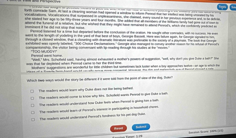 view and Perspective
Tools Sa
forth comrade Sam. At last a cleaning woman had opened a window to inform Penrod that her intellect was being unseated by his
vocalizations. Vocalizations that surpassed in unpleasantness, she claimed, every sound in her previous experience and, to be definite,
she stated her age to be fifty-three years and four months. She added that all members of the Williams family had gone out of town to
attend the funeral of a relative, but she wished that they might have remained to attend Penrod's, which she confidently predicted as
imminent if he did not stop that noise.
Penrod listened for a time but departed before the conclusion of the oration. He sought other comrades, with no success. He even
went to the length of yodeling in the yard of that best of boys, Georgie Bassett. Here was failure again, for Georgie signaled to him,
through a closed window, that a closeting with dramatic literature was preferable to the society of a playmate. The book that Georgie
exhibited was openly labeled, ''300 Choice Declamations." Georgie also managed to convey another reason for his refusal of Penrod's
companionship, the visitor being conversant with lip-reading through his studies at the "movies."
"TOO MUDDY!"
Penrod went home.
"Well," Mrs. Schofield said, having almost exhausted a mother's powers of suggestion, "well, why don't you give Duke a bath?" She
was that far depleted when Penrod came to her the third time.
Mothers' suggestions are wonderful for little children but sometimes lack luster when a boy approaches twelve—an age to which the
irtase of a Swara farm.h ewally prove mora connanial Howaver the dim and malancholy eve of Danrd chowed s nala
Which two ways would the story be different if it were told from the point of view of the dog, Duke?
The readers would learn why Duke does not like being bathed.
The readers would come to know why Mrs. Schofield wants Penrod to give Duke a bath.
The readers would understand how Duke feels when Penrod is giving him a bath.
The readers would learn of Penrod's interest in participating in household chores.
The readers would understand Penrod's fondness for his pet dog Duke.
Reset Submit
Session Score: 100% (1/1)
Session Timer: 1:29