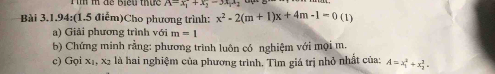 Tìm m để biểu thức A=x_1^(-+x_2^--3x_1)x_2
Bài 3.1.94:(1.5 điểm)Cho phương trình: x^2-2(m+1)x+4m-1=0 (1) 
a) Giải phương trình với m=1
b) Chứng minh rằng: phương trình luôn có nghiệm với mọi m. 
c) Gọi x1, x2 là hai nghiệm của phương trình. Tìm giá trị nhỏ nhất của: A=x_1^2+x_2^2·