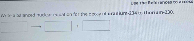 Use the References to access 
Write a balanced nuclear equation for the decay of uranium- 234 to thorium- 230.
