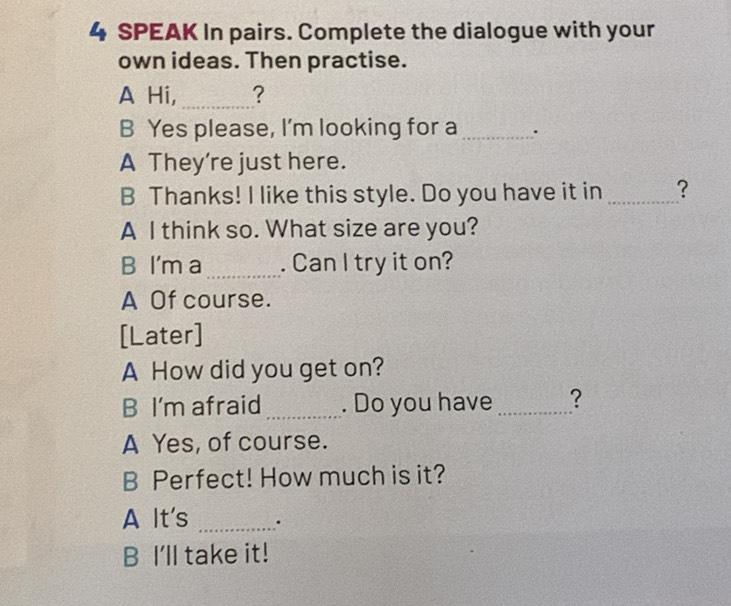 SPEAK In pairs. Complete the dialogue with your
own ideas. Then practise.
A Hi, _?
B Yes please, I'm looking for a _.
A They're just here.
B Thanks! I like this style. Do you have it in _?
A I think so. What size are you?
B I'm a_ . Can I try it on?
A Of course.
[Later]
A How did you get on?
B I'm afraid _. Do you have _?
A Yes, of course.
B Perfect! How much is it?
A It's _.
B I'll take it!