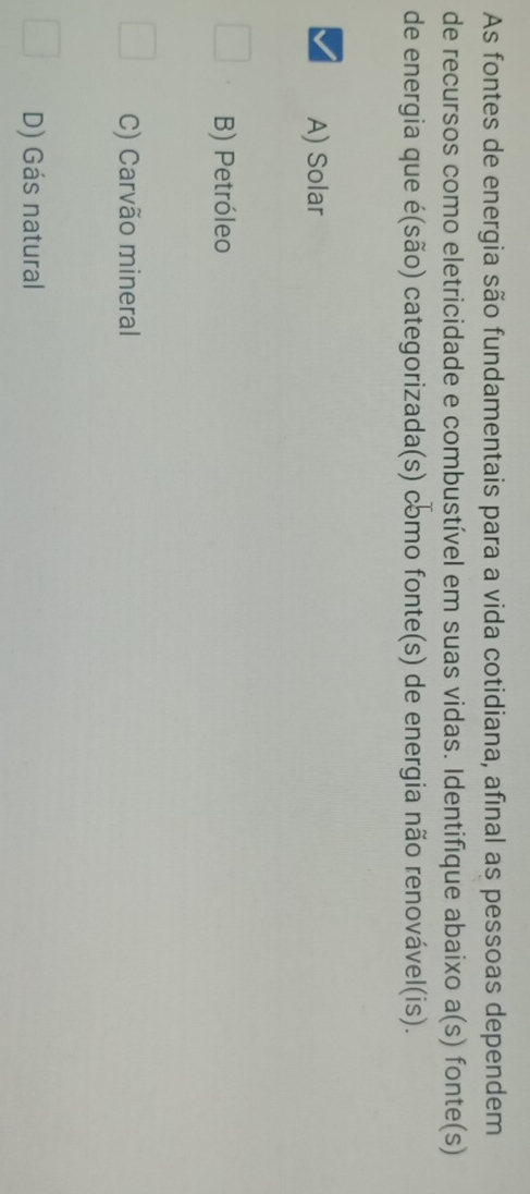 As fontes de energia são fundamentais para a vida cotidiana, afinal as pessoas dependem
de recursos como eletricidade e combustível em suas vidas. Identifíque abaixo a(s) fonte(s)
de energia que é(são) categorizada(s) como fonte(s) de energia não renovável(is).
A) Solar
B) Petróleo
C) Carvão mineral
D) Gás natural