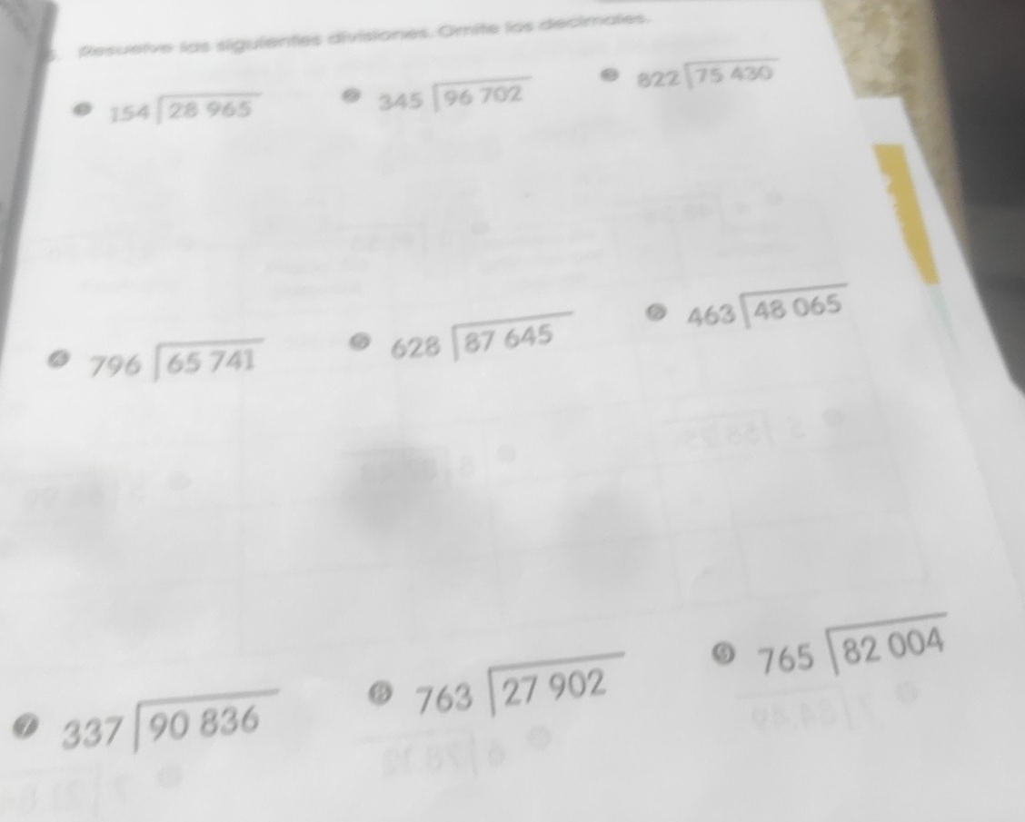 Resuelve las sigulentes divisiones. Omite los decimales.
beginarrayr 822encloselongdiv 75430endarray
154encloselongdiv 28965
beginarrayr 345encloselongdiv 96702endarray
beginarrayr 463encloselongdiv 48065endarray
796encloselongdiv 65741
beginarrayr 628encloselongdiv 87645endarray
beginarrayr 765encloselongdiv 82004endarray
337encloselongdiv 90836
beginarrayr 763encloselongdiv 27902endarray