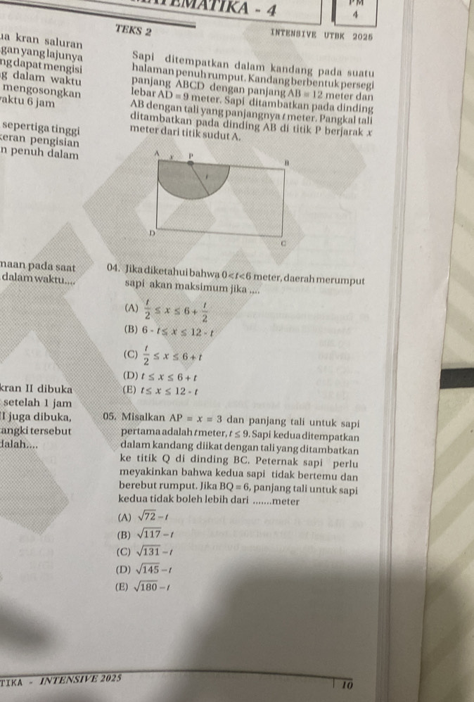 1º  101
TEMÁTIKA - 4 4
TEKS 2 INTENSIVE UTBK 2025
ua kran saluran
gan yang lajunya Sapi ditempatkan dalam kandang pada suatu
halaman penuh rumput. Kandang berbentuk persegl
ng dapat mengisi panjang ABCD dengan panjang AB=12 meter dan
g dalam waktu mengosongkan lebar AD=9 meter. Sapi ditambatkan pada dinding
aktu 6 jam AB dengan tali yang panjangnya / meter. Pangkal tali
ditambatkan pada dinding AB di titik P berjarak x
sepertiga tinggi meter dari titik sudut A.
eran pengisian n penuh dalam 
naan pada saat 04. Jika diketahui bahwa 0 meter, daerah merumput
dalam waktu.... sapi akan maksimum jika ....
(A)  t/2 ≤ x≤ 6+ t/2 
(B) 6-t≤ x≤ 12-t
(C)  t/2 ≤ x≤ 6+t
(D) t≤ x≤ 6+t
kran II dibuka (E) t≤ x≤ 12-t
setelah 1 jam
I juga dibuka, 05. Misalkan AP=x=3 dan panjang tali untuk sapi
angki tersebut pertama adalah tmeter, t≤ 9. Sapi kedua ditempatkan
dalah.... dalam kandang diikat dengan tali yang ditambatkan
ke titik Q di dinding BC. Peternak sapi perlu
meyakinkan bahwa kedua sapi tidak bertemu dan
berebut rumput. Jika BQ=6, , panjang tali untuk sapi
kedua tidak boleh lebih dari .......meter
(A) sqrt(72)-t
(B) sqrt(117)-t
(C) sqrt(131)-t
(D) sqrt(145)-t
(E) sqrt(180)-t
TIKA - INTENSIVE 2025
t0