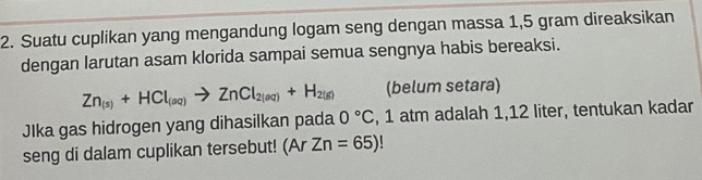 Suatu cuplikan yang mengandung logam seng dengan massa 1,5 gram direaksikan 
dengan larutan asam klorida sampai semua sengnya habis bereaksi.
Zn_(s)+HCl_(aq)to ZnCl_2(aq)+H_2(g) (belum setara) 
JIka gas hidrogen yang dihasilkan pada 0°C , 1 atm adalah 1,12 liter, tentukan kadar 
seng di dalam cuplikan tersebut! (ArZn=65)