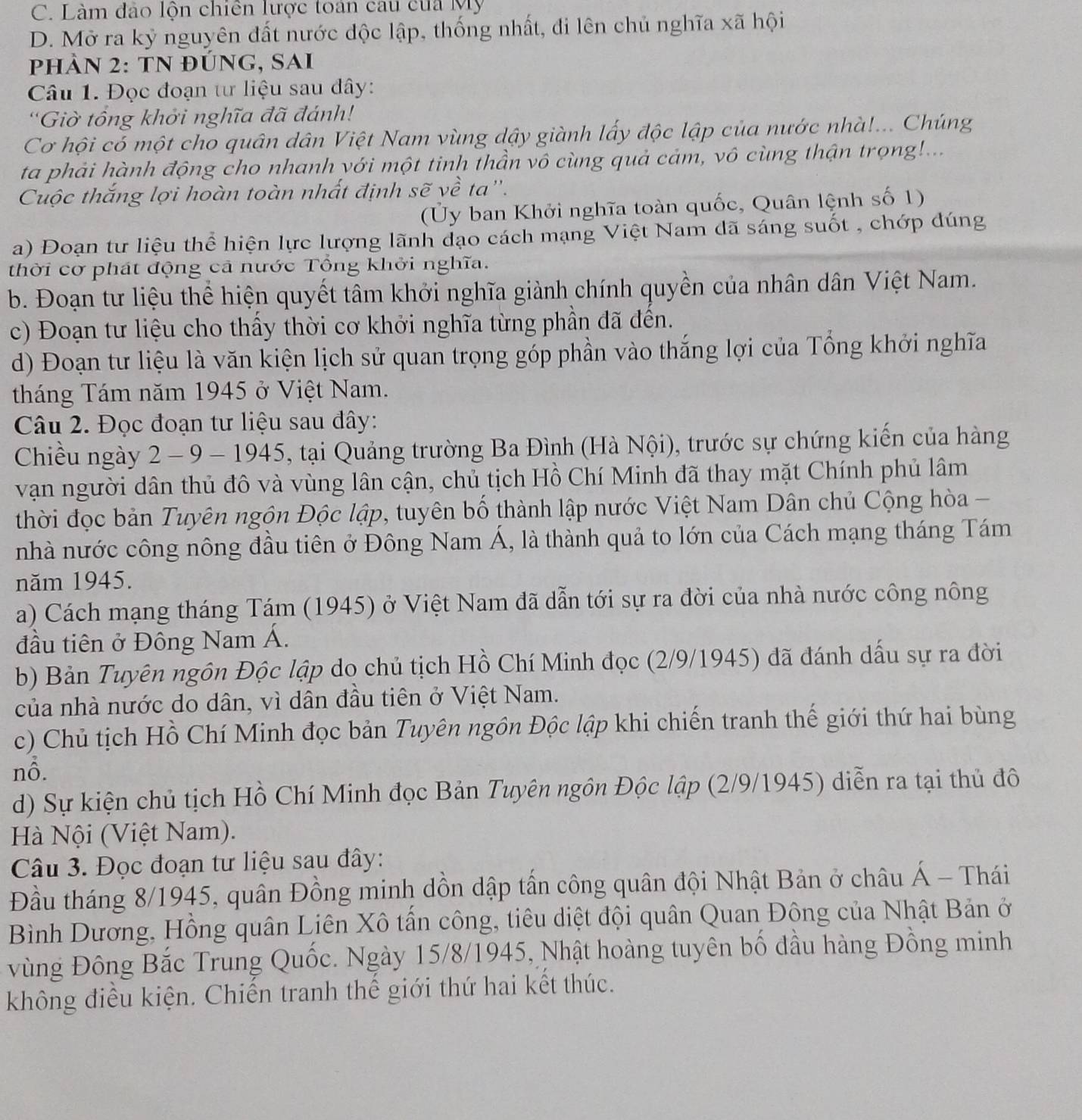 C. Làm đảo lộn chiên lược toán cau của Mỹ
D. Mở ra kỷ nguyên đất nước độc lập, thống nhất, đi lên chủ nghĩa xã hội
PHÀN 2: TN đÚnG, SAi
Câu 1. Đọc đoạn tư liệu sau dây:
'Giờ tổng khởi nghĩa đã đánh!
Cơ hội có một cho quân dân Việt Nam vùng dậy giành lấy độc lập của nước nhà!... Chúng
ta phải hành động cho nhanh yới một tinh thần vô cùng quả cảm, vô cùng thận trọng!...
Cuộc thắng lợi hoàn toàn nhất định sẽ về ta''.
(Ủy ban Khởi nghĩa toàn quốc, Quân lệnh số 1)
a) Đoạn tư liệu thể hiện lực lượng lãnh đạo cách mạng Việt Nam dã sáng suốt , chớp dúng
thời cơ phát động cả nước Tổng khởi nghĩa.
b. Đoạn tư liệu thể hiện quyết tâm khởi nghĩa giành chính quyền của nhân dân Việt Nam.
c) Đoạn tư liệu cho thầy thời cơ khởi nghĩa từng phần đã đên.
d) Đoạn tư liệu là văn kiện lịch sử quan trọng góp phần vào thắng lợi của Tổng khởi nghĩa
tháng Tám năm 1945 ở Việt Nam.
Câu 2. Đọc đoạn tư liệu sau đây:
Chiều ngày 2 - 9 - 1945, tại Quảng trường Ba Đình (Hà Nội), trước sự chứng kiến của hàng
vận người dân thủ đô và vùng lân cận, chủ tịch Hồ Chí Minh đã thay mặt Chính phủ lâm
thời đọc bản Tuyên ngôn Độc lập, tuyên bố thành lập nước Việt Nam Dân chủ Cộng hòa -
nhà nước công nông đầu tiên ở Đông Nam Á, là thành quả to lớn của Cách mạng tháng Tám
năm 1945.
a) Cách mạng tháng Tám (1945) ở Việt Nam đã dẫn tới sự ra đời của nhà nước công nông
đầu tiên ở Đông Nam Á.
b) Bản Tuyên ngôn Độc lập do chủ tịch Hồ Chí Minh đọc (2/9/1945) đã đánh dấu sự ra đời
của nhà nước do dân, vì dân đầu tiên ở Việt Nam.
c) Chủ tịch Hồ Chí Minh đọc bản Tuyên ngôn Độc lập khi chiến tranh thế giới thứ hai bùng
nỗ.
d) Sự kiện chủ tịch Hồ Chí Minh đọc Bản Tuyên ngôn Độc lập (2/9/1945) diễn ra tại thủ đô
Hà Nội (Việt Nam).
Câu 3. Đọc đoạn tư liệu sau đây:
Đầu tháng 8/1945, quân Đồng minh dồn dập tấn công quân đội Nhật Bản ở châu Á - Thái
Bình Dương, Hồng quân Liên Xô tấn công, tiêu diệt đội quân Quan Đông của Nhật Bản ở
vùng Đông Bắc Trung Quốc. Ngày 15/8/1945, Nhật hoàng tuyên bố đầu hàng Đồng minh
không điều kiện. Chiến tranh thế giới thứ hai kết thúc.