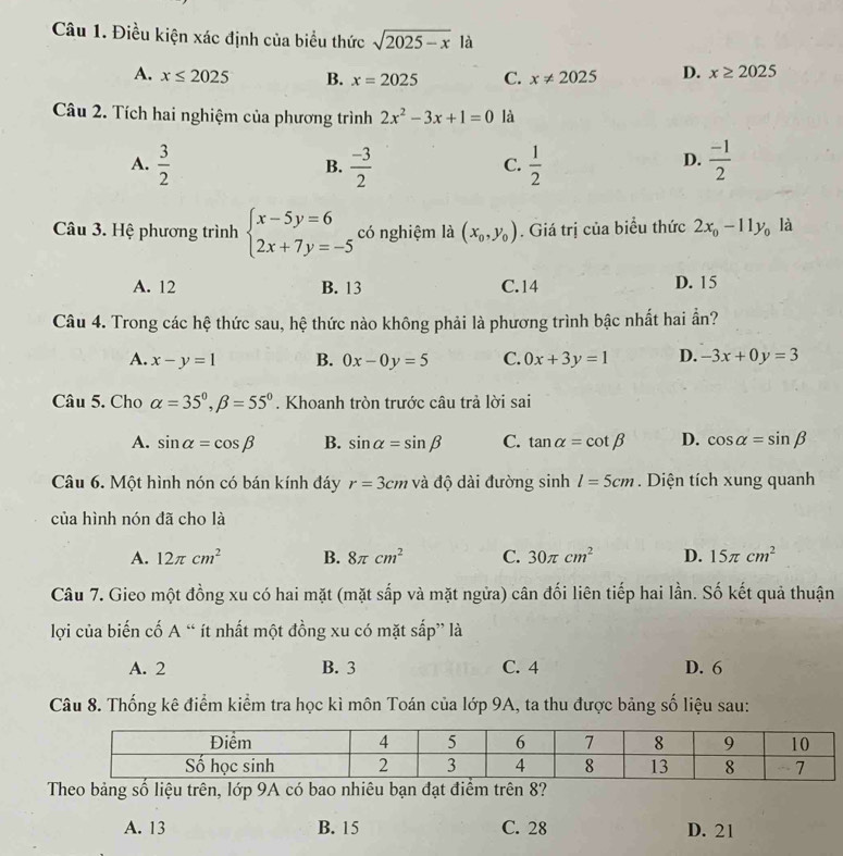 Điều kiện xác định của biểu thức sqrt(2025-x) là
A. x≤ 2025 B. x=2025 C. x!= 2025 D. x≥ 2025
Câu 2. Tích hai nghiệm của phương trình 2x^2-3x+1=0 là
A.  3/2   (-3)/2   1/2   (-1)/2 
B.
C.
D.
Câu 3. Hệ phương trình beginarrayl x-5y=6 2x+7y=-5endarray. có nghiệm là (x_0,y_0). Giá trị của biểu thức 2x_0-11y_0 là
A. 12 B. 13 C.14 D. 15
Câu 4. Trong các hệ thức sau, hệ thức nào không phải là phương trình bậc nhất hai ần?
A. x-y=1 B. 0x-0y=5 C. 0x+3y=1 D. -3x+0y=3
Câu 5. Cho alpha =35°,beta =55°. Khoanh tròn trước câu trả lời sai
A. sin alpha =cos beta B. sin alpha =sin beta C. tan alpha =cot beta D. cos alpha =sin beta
Câu 6. Một hình nón có bán kính đáy r=3cm và độ dài đường sinh l=5cm. Diện tích xung quanh
của hình nón đã cho là
A. 12π cm^2 B. 8π cm^2 C. 30π cm^2 D. 15π cm^2
Câu 7. Gieo một đồng xu có hai mặt (mặt sắp và mặt ngửa) cân đối liên tiếp hai lần. Số kết quả thuận
lợi của biến cố A “ ít nhất một đồng xu có mặt sắp” là
A. 2 B. 3 C. 4 D. 6
Câu 8. Thống kê điểm kiểm tra học kì môn Toán của lớp 9A, ta thu được bảng số liệu sau:
Theo bảng số liệu trên, lớp 9A có bao nhiêu bạn đạt điểm trên 8?
A. 13 B. 15 C. 28 D. 21