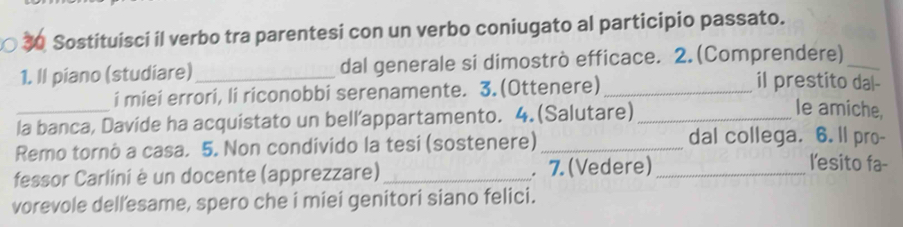 Sostituisci il verbo tra parentesi con un verbo coniugato al participio passato. 
1. Il piano (studiare) _dal generale si dimostrò efficace. 2. (Comprendere)_ 
i miei errori, li riconobbi serenamente. 3.(Ottenere)_ 
il prestito dal- 
_la banca, Davide ha acquistato un bell’appartamento. 4.(Salutare)_ 
le amiche, 
Remo tornó a casa. 5. Non condívido la tesi (sostenere)_ 
dal collega. 6. ll pro- 
fessor Carlini è un docente (apprezzare) _. 7.(Vedere)_ 
l'esito fa- 
vorevole dellesame, spero che i miei genitori siano felici.