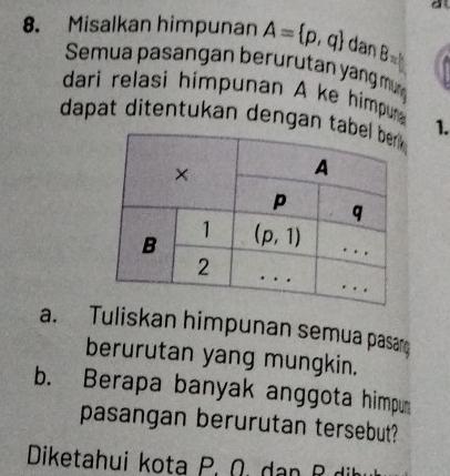 Misalkan himpunan A= p,q dan B=
Semua pasangan berurutan yangmr
dari relasi himpunan A ke himpurn 
dapat ditentukan dengan t 1.
a. Tuliskan himpunan semua pasa
berurutan yang mungkin.
b. Berapa banyak anggota himpu
pasangan berurutan tersebut?
Diketahui kota P. Ω. dan R di