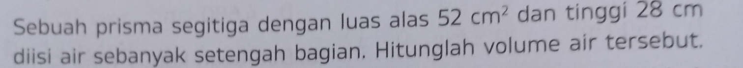 Sebuah prisma segitiga dengan luas alas 52cm^2 dan tinggi 28 cm
diisi air sebanyak setengah bagian. Hitunglah volume air tersebut.