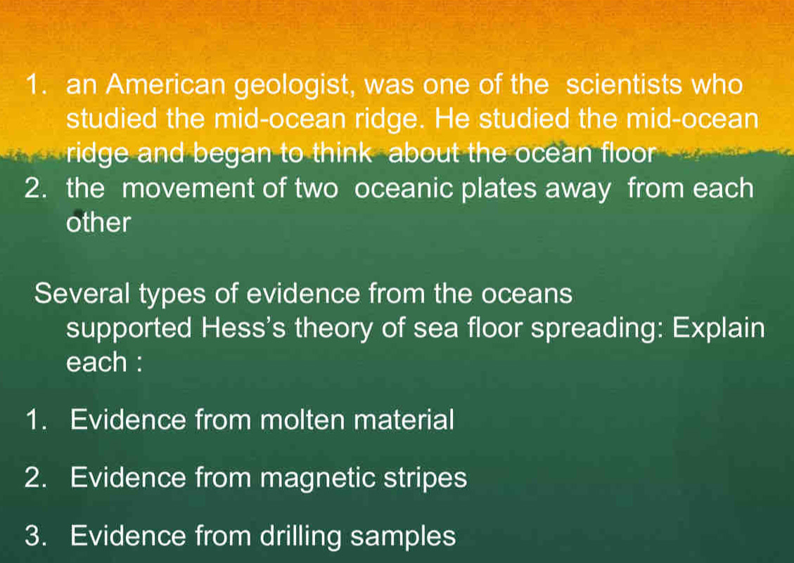 an American geologist, was one of the scientists who 
studied the mid-ocean ridge. He studied the mid-ocean 
ridge and began to think about the ocean floor 
2. the movement of two oceanic plates away from each 
other 
Several types of evidence from the oceans 
supported Hess's theory of sea floor spreading: Explain 
each : 
1. Evidence from molten material 
2. Evidence from magnetic stripes 
3. Evidence from drilling samples