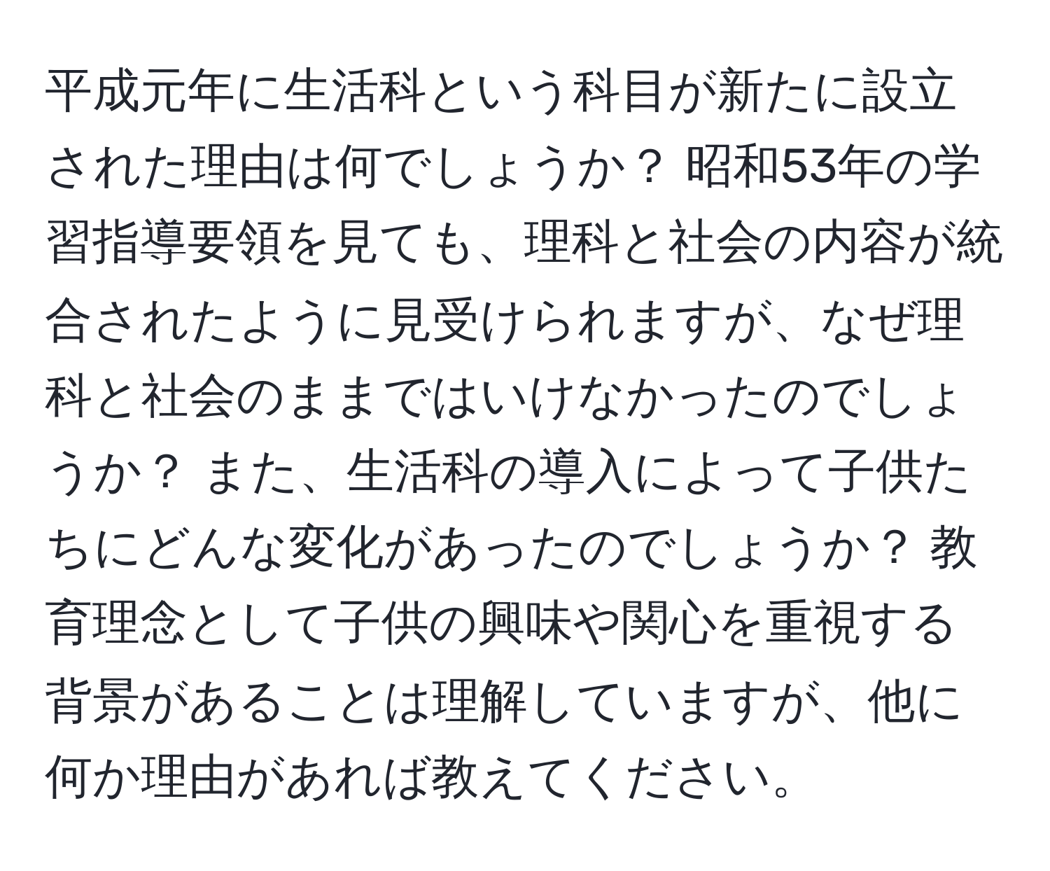 平成元年に生活科という科目が新たに設立された理由は何でしょうか？ 昭和53年の学習指導要領を見ても、理科と社会の内容が統合されたように見受けられますが、なぜ理科と社会のままではいけなかったのでしょうか？ また、生活科の導入によって子供たちにどんな変化があったのでしょうか？ 教育理念として子供の興味や関心を重視する背景があることは理解していますが、他に何か理由があれば教えてください。