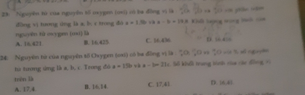 23: Nguyên tử của nguyên tố oxygen (oxi) có ba đồng vi là ( ( và vài phn tăm
dōng vị tương ứng là a; b; c trong đó a=1.5b và a-b=19 # Khuế lượng tưng Hui cóh
nguyên tử oxygen (oxi) là
A. 16.421. B. 16,425 C. 16,436. D. 16 416
24: Nguyên tử của nguyên tố Oxygen (oxi) có ba đồng vị là : 'O: 'O và '○ với % số ngoyê
từ tương ứng là a, b, c. Trong đó a=15b và a-b=21c. S6 khổi trung bình của các đồng 7
trén là D. 16, 41
A. 17, 4. B. 16, 14. C. 17, 41