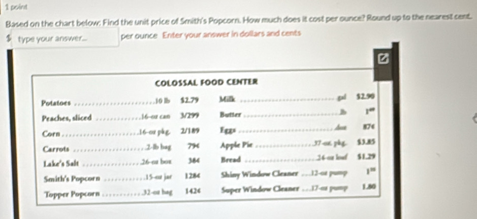 Based on the chart below: Find the unit price of Smith's Popcorn. How much does it cost per ounce? Round up to the nearest cent.
$ type your answer... per ounce Enter your answer in dollars and cents 
z 
COLOSSAL FOOD CENTER 
Potatoes _ 10 lb $2.79 Milk _gui $2.90
Peaches, sliced _16−0z can 3/299 Butter _B 1^(circ circ)
Corn_ ,16-0x pàg. 2/189 Egs_ 
Ause 876
Carrots _ 2-lb bag 794 Apple Pie_ 37s6 phy $3.85
Lake's Salt _ 26 -ea box 384 Bread _ 24 os loof $1.29
Smith's Popcorn _. 15 -or jar 1284 Shiny Window Cleaner . . 12 -ot pump 1^(25)
Topper Popcorn _. 32-oz hag 1424 Super Window Cleaner … 17-0s pur 1.80