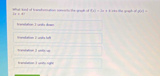 What kind of transformation converts the graph of f(x)=2x+8 into the graph of g(x)=
2x+4 ?
translation 2 units down
translation 2 units left
translation 2 units up
translation 2 units right