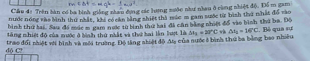 Trên bàn có ba bình giống nhau dựng các lượng nước như nhau ở cùng nhiệt độ. Đổ m gam 
nước nóng vào bình thứ nhất, khi có cân bằng nhiệt thì múc m gam nước từ bình thứ nhất đổ vào 
bình thứ hai, Sau đó múc m gam nước từ bình thứ hai đã cân bằng nhiệt đổ vào bình thứ ba. Độ 
tăng nhiệt độ của nước ở bình thứ nhất và thứ hai lần lượt là △ t_1=20°C và △ t_2=16°C. Bỏ qua sự 
trao đổi nhiệt với bình và môi trường. Độ tăng nhiệt độ △ t_3 của nước ở bình thứ ba bằng bao nhiêu 
độ C?