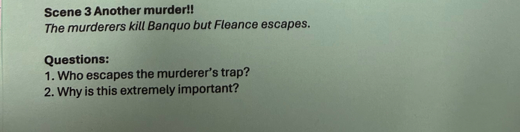 Scene 3 Another murder!! 
The murderers kill Banquo but Fleance escapes. 
Questions: 
1. Who escapes the murderer’s trap? 
2. Why is this extremely important?