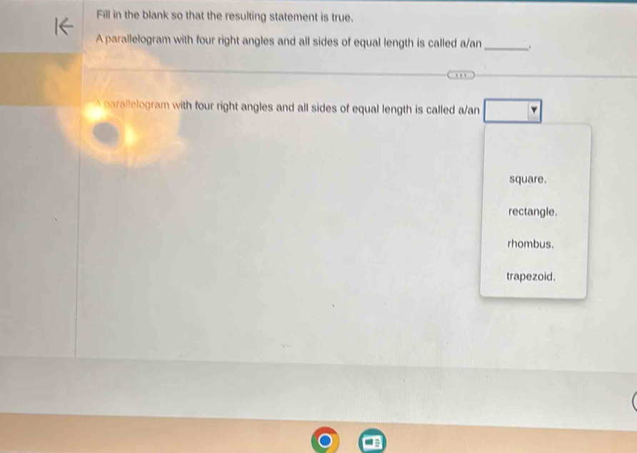 Fill in the blank so that the resulting statement is true.
A parallelogram with four right angles and all sides of equal length is called a/an_ .
A parallelogram with four right angles and all sides of equal length is called a/an □
square.
rectangle.
rhombus.
trapezoid.