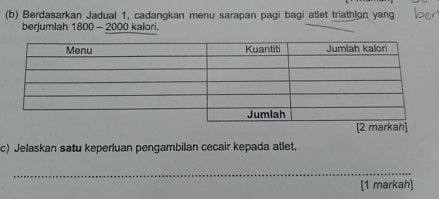 Berdasarkan Jadual 1, cadangkan menu sarapan pagi bagi atlet triathlon yang 
berjumlah 1800-2000 ka lori. 
[2 marka 
c) Jelaskan satu keperluan pengambilan cecair kepada atlet. 
_ 
[1 markah]