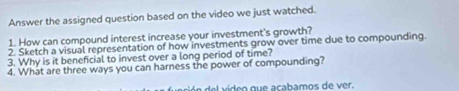 Answer the assigned question based on the video we just watched. 
1. How can compound interest increase your investment's growth? 
2. Sketch a visual representation of how investments grow over time due to compounding. 
3. Why is it beneficial to invest over a long period of time? 
4. What are three ways you can harness the power of compounding? 
ón del video que acabamos de ver.