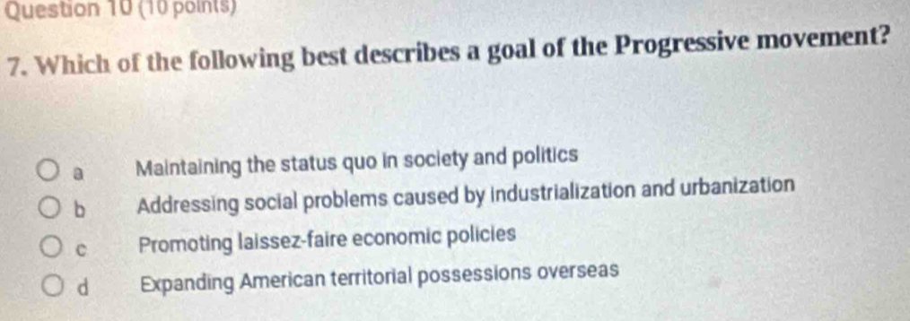 Which of the following best describes a goal of the Progressive movement?
a Maintaining the status quo in society and politics
b Addressing social problems caused by industrialization and urbanization
c Promoting laissez-faire economic policies
d Expanding American territorial possessions overseas