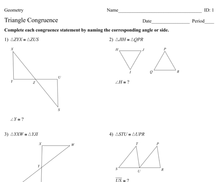 Geometry Name_ ID:1 
Triangle Congruence Date_ Period_ 
Complete each congruence statement by naming the corresponding angle or side. 
2) 
1) △ ZYX≌ △ ZUS △ JIH≌ △ QPR
∠ H≌ ?
∠ Y≌ ? 
3) △ YXW≌ △ YJI 4) △ STU≌ △ UPR
overline US≌ ?