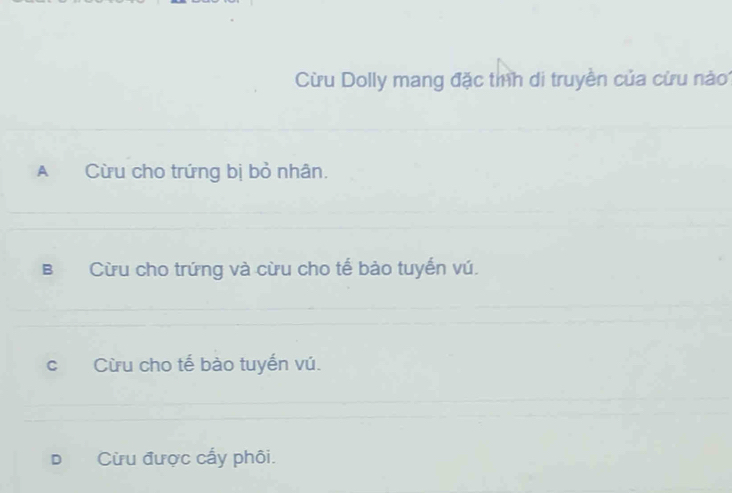 Cừu Dolly mang đặc tíh di truyền của cừu nào
A Cừu cho trứng bị bỏ nhân.
B Cừu cho trứng và cừu cho tế bào tuyến vú.
cí Cừu cho tế bào tuyến vú.
D Cừu được cấy phôi.