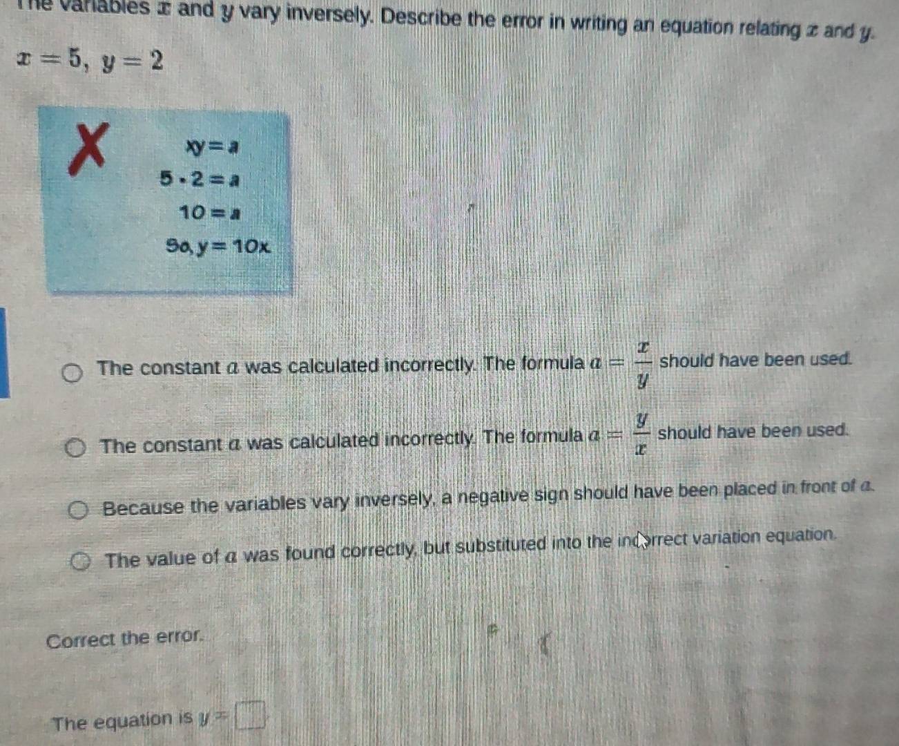 Te varables ± and y vary inversely. Describe the error in writing an equation relating z and y.
x=5, y=2
xy=a
x 5· 2=a
10=a
9o, y=10x
The constant a was calculated incorrectly. The formula a= x/y  should have been used.
The constant a was calculated incorrectly. The formula a= y/x  should have been used.
Because the variables vary inversely, a negative sign should have been placed in front of a.
The value of a was found correctly, but substituted into the incorrect variation equation.
Correct the error.
The equation is y=□