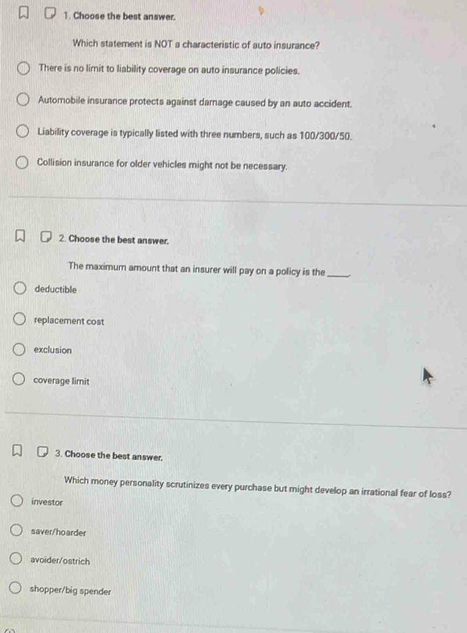 Choose the best answer.
Which statement is NOT a characteristic of auto insurance?
There is no limit to liability coverage on auto insurance policies.
Automobile insurance protects against damage caused by an auto accident.
Liability coverage is typically listed with three numbers, such as 100/300/50.
Collision insurance for older vehicles might not be necessary.
2. Choose the best answer.
The maximum amount that an insurer will pay on a policy is the_
deductible
replacement cost
exclusion
coverage limit
3. Choose the best answer.
Which money personality scrutinizes every purchase but might develop an irrational fear of loss?
investor
saver/hoarder
avoider/ostrich
shopper/big spender