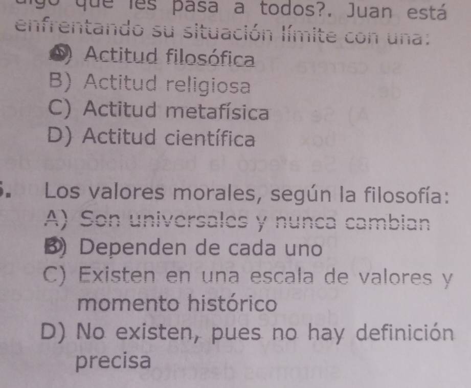 uigo que lês pasa a todos?. Juan está
enfrentando su situación límite con una:
D Actitud filosófica
B) Actitud religiosa
C) Actitud metafísica
D) Actitud científica
3. Los valores morales, según la filosofía:
A) Son universales y nunca cambian
B Dependen de cada uno
C) Existen en una escala de valores y
momento histórico
D) No existen, pues no hay definición
precisa