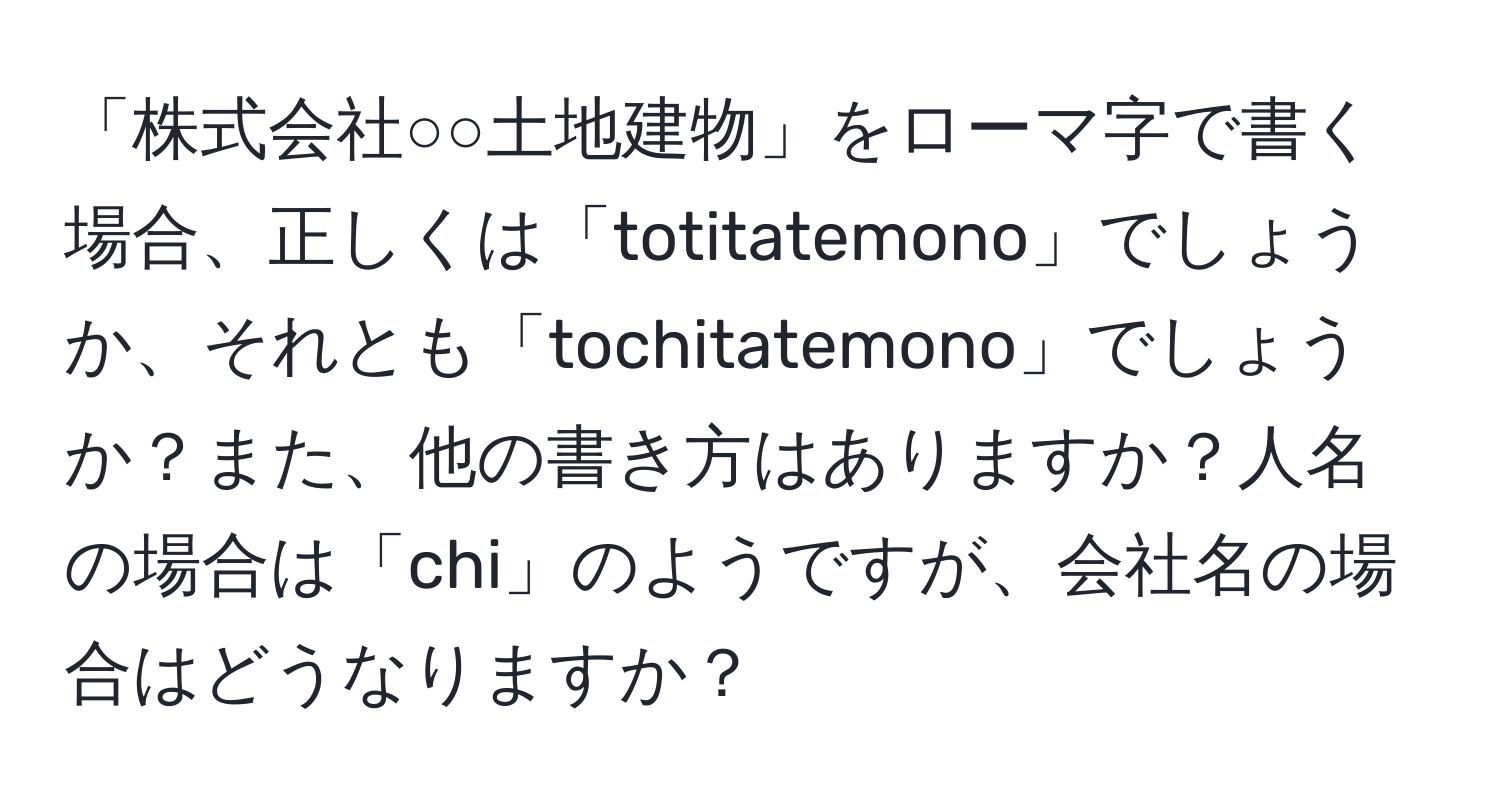 「株式会社○○土地建物」をローマ字で書く場合、正しくは「totitatemono」でしょうか、それとも「tochitatemono」でしょうか？また、他の書き方はありますか？人名の場合は「chi」のようですが、会社名の場合はどうなりますか？