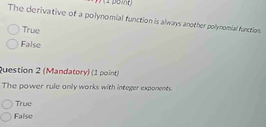 The derivative of a polynomial function is always another polynomial function.
True
False
Question 2 (Mandatory) (1 point)
The power rule only works with integer exponents.
True
False