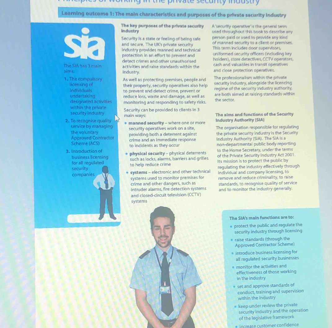 the private secunty industry 
Learning outcome 1: The main characteristics and purposes of the private security industry
The key purposes of the private security A 'security operative' is the general term
sia Industry
used throughout this book to describe any
Security is a state or feeling of being safe person paid or used to provide any kind
of manned security to a cilent or premises.
and secure. The UK's private security This term includes door supervisors,
industry provides manned and technical
protection in an effort to prevent and uniformed security officers (including key
detect crimes and other unauthorised . holders), store detectives, CCTV operators,
The SIA has 3 main activities and raise standards within the cash and valuables in transit operatives
aims: industry. and close protection operatives.
1. The compulsory As well as protecting premises, people and The professionalism within the private
licensing of their property, security operatives also help security industry, alongside the licencing
regime of the security industry authority,
Individuals to prevent and detect crime, prevent or are both aimed at raising standards within
undertaking reduce loss, waste and damage, as well as
designated activities monitoring and responding to safety risks. the sector.
within the private Security can be provided to clients in 3
security industry main ways:
The aims and functions of the Security
2. To recognise quality manned security - where one or more Industry Authority (SIA)
service by managing
the voluntary security operatives work on a site, The organisation responsible for regulating
Approved Contractor providing both a deterrent against the private security industry is the Security
crime and an immediate response Industry Authority (SIA). The SIA is a
Scheme (ACS) to incidents as they occur non-departmental public body reporting
to the Home Secretary, under the terms
3. Introduction of physical security - physical deterrents of the Private Security Industry Act 2001.
business licensing such as locks, alarms, barriers and grilles Its mission is to protect the public by
for all regulated to help reduce crime
security regulating the industry effectively through
companies systems - electronic and other technical individual and company licensing, to
systems used to monitor premises for remove and reduce criminality, to raise
crime and other dangers, such as standards, to recognise quality of service
intruder alarms, fire detection systems and to monitor the industry generally.
and closed-circuit television (CCTV)
ems
The SIA's main functions are to:
* protect the public and regulate the
security industry through licensing
raise standards (through the
Approved Contractor Scheme)
introduce business licensing for
all regulated security businesses
monitor the activities and
effectiveness of those working
in the industry
set and approve standards of
conduct, training and supervision
within the industry
keep under review the private
security industry and the operation
of the legislative framework
Increase customer confidence