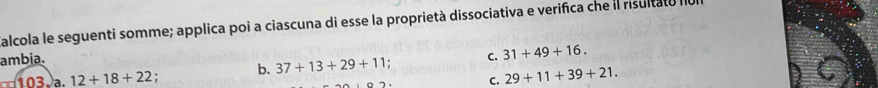 alcola le seguenti somme; applica poi a ciascuna di esse la proprietà dissociativa e verifica che il risultato II
ambia. C. 31+49+16.
103.)a 12+18+22
b. 37+13+29+11.
C, 29+11+39+21.