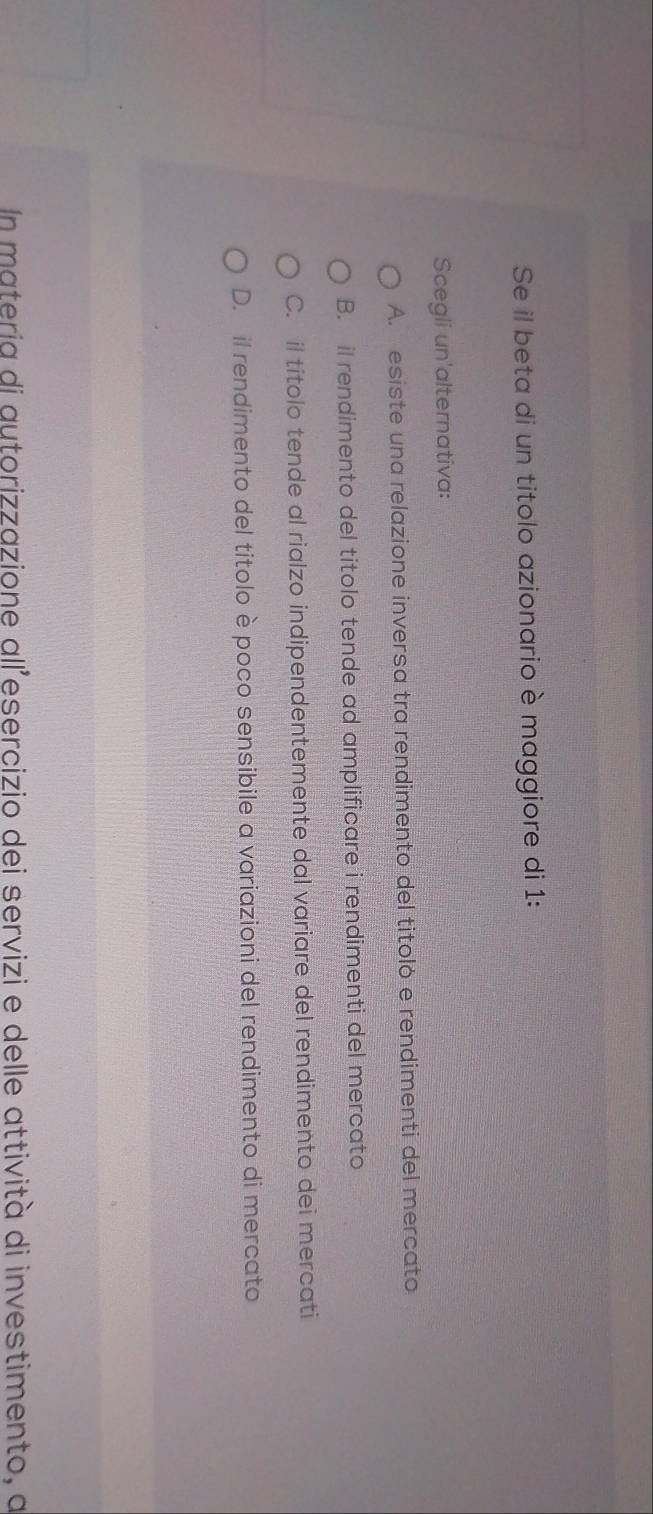 Se il beta di un titolo azionario è maggiore di 1:
Scegli un'alternativa:
A. esiste una relazione inversa tra rendimento del titoló e rendimenti del mercato
B. il rendimento del titolo tende ad amplificare i rendimenti del mercato
C. il titolo tende al rialzo indipendentemente dal variare del rendimento dei mercati
D. il rendimento del titolo è poco sensibile a variazioni del rendimento di mercato
In materia di autorizzazione all’esercizio dei servizi e delle attività di investimento, a
