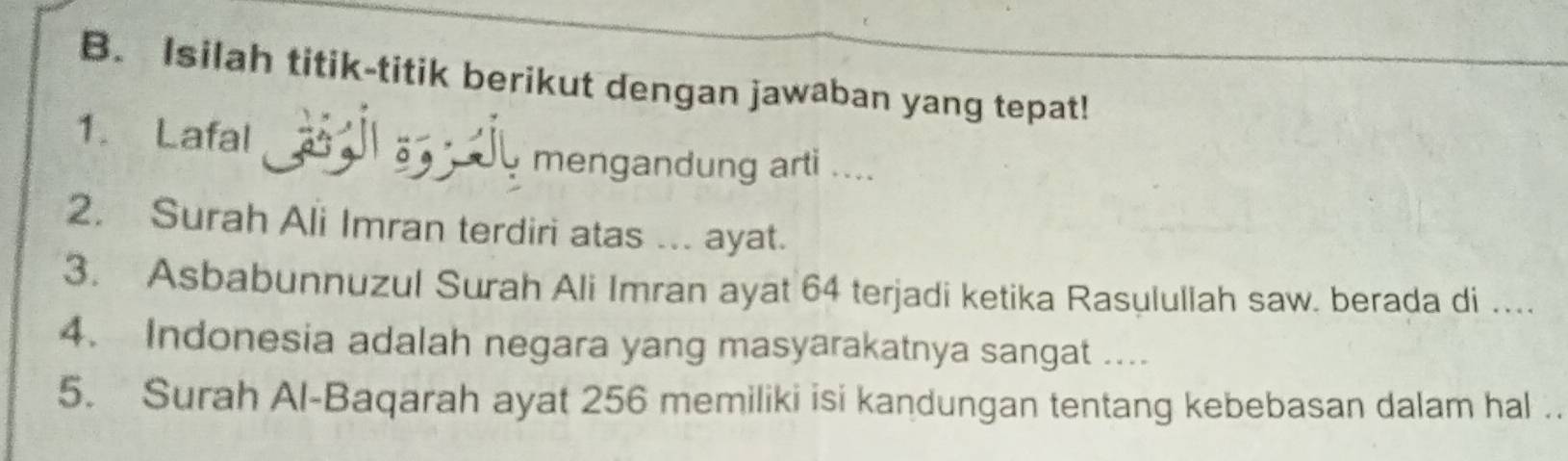 Isilah titik-titik berikut dengan jawaban yang tepat! 
1. Lafal 
mengandung arti .... 
2. Surah Ali Imran terdiri atas ... ayat. 
3. Asbabunnuzul Surah Ali Imran ayat 64 terjadi ketika Rasulullah saw. berada di … 
4. Indonesia adalah negara yang masyarakatnya sangat .... 
5. Surah Al-Baqarah ayat 256 memiliki isi kandungan tentang kebebasan dalam hal ..