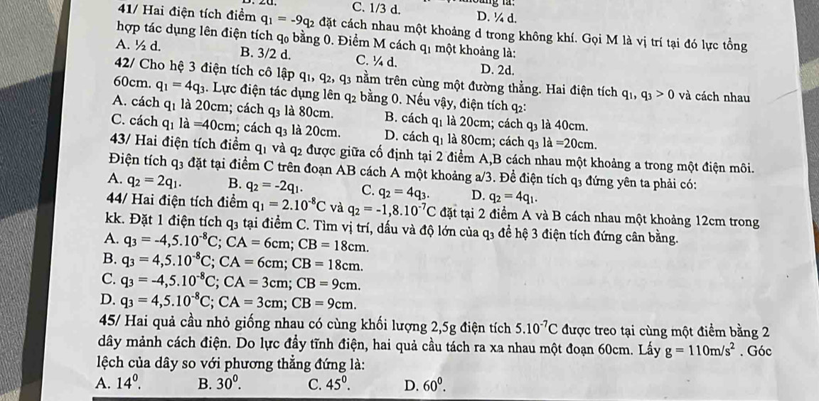 C. 1/3 d. D. ¼ d.
41/ Hai điện tích điểm q_1=-9q_2 đặt cách nhau một khoảng d trong không khí. Gọi M là vị trí tại đó lực tồng
hợp tác dụng lên điện tích qo bằng 0. Điểm M cách q_1 một khoảng là:
A. ½ d. B. 3/2 d. C. ^4d. D. 2d.
42/ Cho hệ 3 điện tích cô lập q_1,q_2,q_3 nằm trên cùng một đường thằng. Hai điện tích q_1,q_3>0 và cách nhau
60cm. q_1=4q_3. Lực điện tác dụng lên q_2 bằng 0. Nếu vậy, điện tích q:
A. cách q_1 là 20cm; cách q_3 là 80cm. B. cách q_1 là 20cm; cách q_3 là 40cm.
C. cách q_1 la=40cm; cách q_3 là 20cm. D. cách q_1 là 80cm; cách q3 la=20cm.
43/ Hai điện tích điểm q_1 và q_2 được giữa cố định tại 2 điểm A,B cách nhau một khoảng a trong một điện môi.
Điện tích q3 đặt tại điểm C trên đoạn AB cách A một khoảng a/3. Đề điện tích q_3 đ ng ên ta phải có:
A. q_2=2q_1. B. q_2=-2q_1. C. q_2=4q_3. D. q_2=4q_1.
4/ Hai điện tích điểm q_1=2.10^(-8)C và q_2=-1,8.10^(-7)C đặt tại 2 điểm A và B cách nhau một khoảng 12cm trong
kk. Đặt 1 điện tích q3 tại điểm C. Tìm vị trí, dấu và độ lớn của q_3 để hệ 3 điện tích đứng cân bằng.
A. q_3=-4,5.10^(-8)C;CA=6cm;CB=18cm.
B. q_3=4,5.10^(-8)C;CA=6cm;CB=18cm.
C. q_3=-4,5.10^(-8)C;CA=3cm;CB=9cm.
D. q_3=4,5.10^(-8)C;CA=3cm;CB=9cm.
45/ Hai quả cầu nhỏ giống nhau có cùng khối lượng 2,5g điện tích 5.10^(-7)C được treo tại cùng một điểm bằng 2
dây mảnh cách điện. Do lực đầy tĩnh điện, hai quả cầu tách ra xa nhau một đoạn 60cm. Lấy g=110m/s^2
lệch của dây so với phương thẳng đứng là: . Góc
A. 14^0. B. 30^0. C. 45^0. D. 60^0.