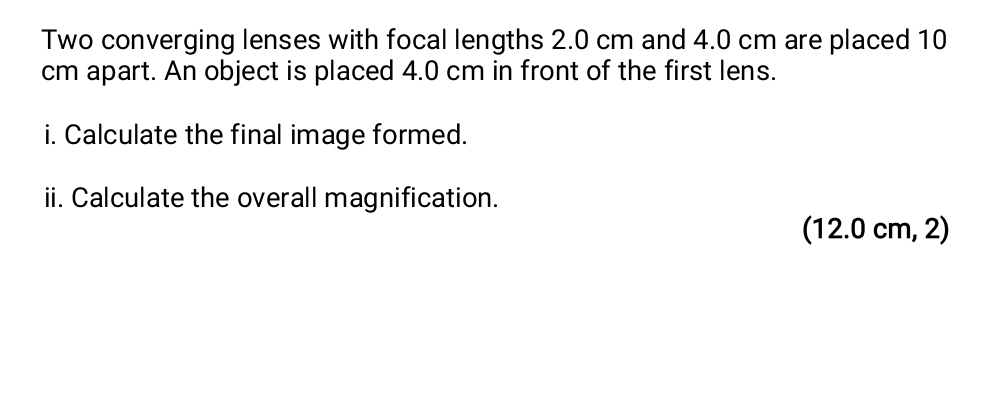 Two converging lenses with focal lengths 2.0 cm and 4.0 cm are placed 10
cm apart. An object is placed 4.0 cm in front of the first lens. 
i. Calculate the final image formed. 
ii. Calculate the overall magnification. 
(12.0 cm, 2)