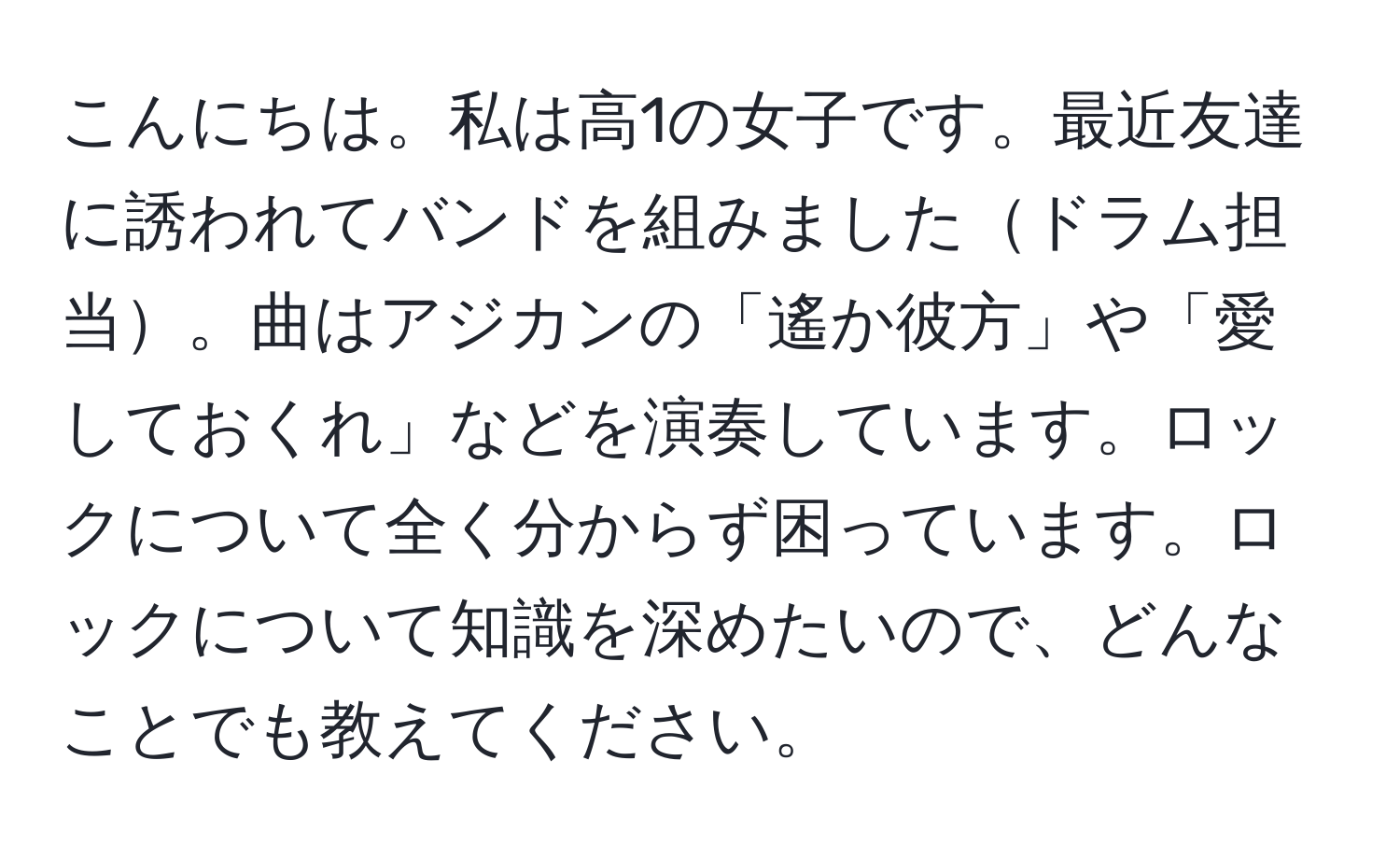 こんにちは。私は高1の女子です。最近友達に誘われてバンドを組みましたドラム担当。曲はアジカンの「遙か彼方」や「愛しておくれ」などを演奏しています。ロックについて全く分からず困っています。ロックについて知識を深めたいので、どんなことでも教えてください。