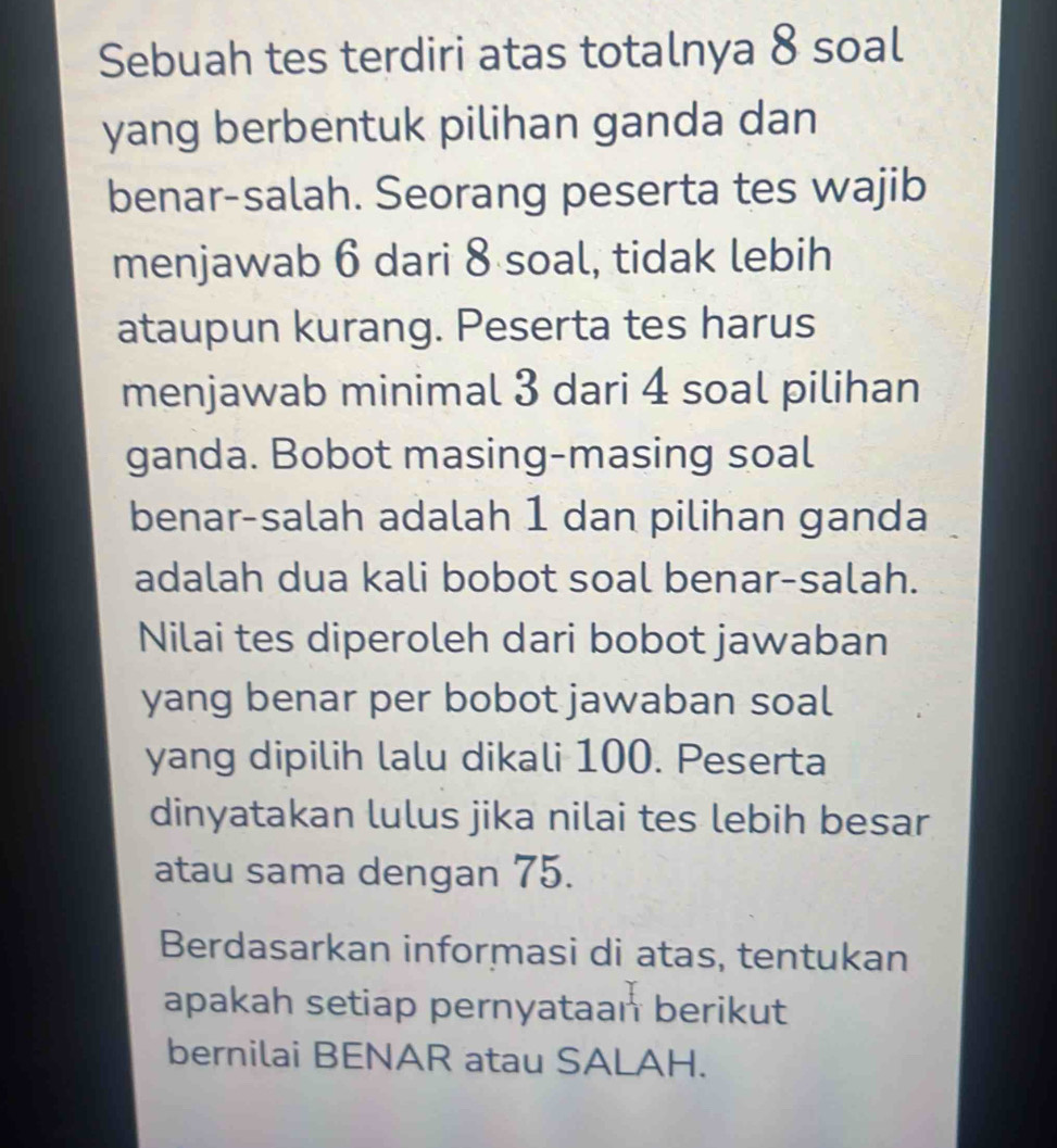 Sebuah tes terdiri atas totalnya 8 soal 
yang berbentuk pilihan ganda dan 
benar-salah. Seorang peserta tes wajib 
menjawab 6 dari 8 soal, tidak lebih 
ataupun kurang. Peserta tes harus 
menjawab minimal 3 dari 4 soal pilihan 
ganda. Bobot masing-masing soal 
benar-salah adalah 1 dan pilihan ganda 
adalah dua kali bobot soal benar-salah. 
Nilai tes diperoleh dari bobot jawaban 
yang benar per bobot jawaban soal 
yang dipilih lalu dikali 100. Peserta 
dinyatakan lulus jika nilai tes lebih besar 
atau sama dengan 75. 
Berdasarkan informasi di atas, tentukan 
apakah setiap pernyataan berikut 
bernilai BENAR atau SALAH.