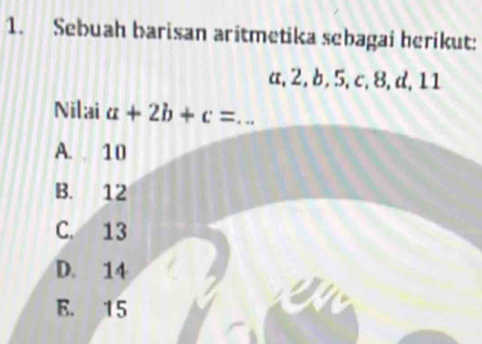 Sebuah barisan aritmetika sebagai herikut:
a, 2, b, 5, c, 8, d, 11
Nilai a+2b+c= _
A. 10
B. 12
C. 13
D. 14
E. 15
a